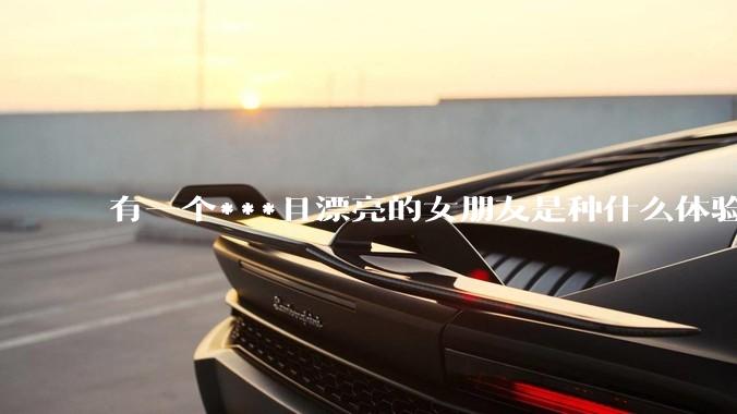 有一个***且漂亮的女朋友是种什么体验？