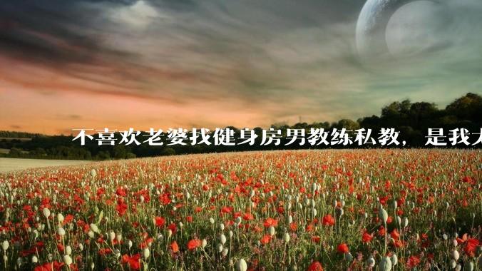 不喜欢老婆找健身房男教练私教，是我太狭隘了吗？