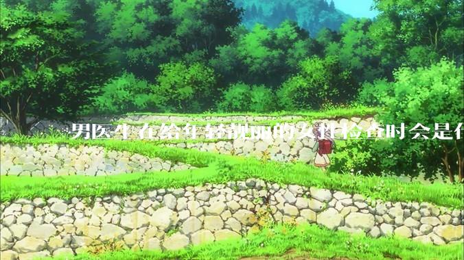 男医生在给年轻靓丽的女性检查时会是什么心态？